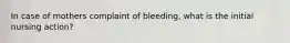 In case of mothers complaint of bleeding, what is the initial nursing action?