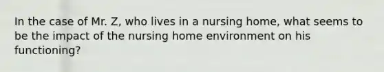 In the case of Mr. Z, who lives in a nursing home, what seems to be the impact of the nursing home environment on his functioning?