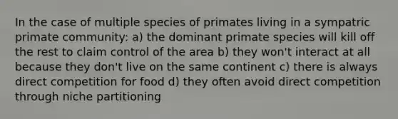 In the case of multiple species of primates living in a sympatric primate community: a) the dominant primate species will kill off the rest to claim control of the area b) they won't interact at all because they don't live on the same continent c) there is always direct competition for food d) they often avoid direct competition through niche partitioning