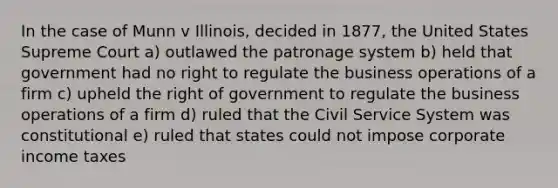 In the case of Munn v Illinois, decided in 1877, the United States Supreme Court a) outlawed the patronage system b) held that government had no right to regulate the business operations of a firm c) upheld the right of government to regulate the business operations of a firm d) ruled that the Civil Service System was constitutional e) ruled that states could not impose corporate income taxes