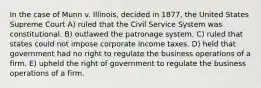 In the case of Munn v. Illinois, decided in 1877, the United States Supreme Court A) ruled that the Civil Service System was constitutional. B) outlawed the patronage system. C) ruled that states could not impose corporate income taxes. D) held that government had no right to regulate the business operations of a firm. E) upheld the right of government to regulate the business operations of a firm.