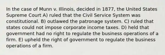 In the case of Munn v. Illinois, decided in 1877, the United States Supreme Court A) ruled that the Civil Service System was constitutional. B) outlawed the patronage system. C) ruled that states could not impose corporate income taxes. D) held that government had no right to regulate the business operations of a firm. E) upheld the right of government to regulate the business operations of a firm.