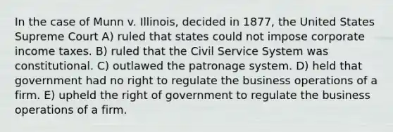 In the case of Munn v. Illinois, decided in 1877, the United States Supreme Court A) ruled that states could not impose corporate income taxes. B) ruled that the Civil Service System was constitutional. C) outlawed the patronage system. D) held that government had no right to regulate the business operations of a firm. E) upheld the right of government to regulate the business operations of a firm.