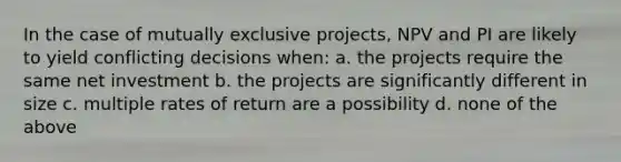 In the case of mutually exclusive projects, NPV and PI are likely to yield conflicting decisions when: a. the projects require the same net investment b. the projects are significantly different in size c. multiple rates of return are a possibility d. none of the above