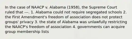 In the case of NAACP v. Alabama (1958), the Supreme Court ruled that ---. 1. Alabama could not require segregated schools 2. the First Amendment's freedom of association does not protect groups' privacy 3. the state of Alabama was unlawfully restricting the NAACP's freedom of association 4. governments can acquire group membership lists