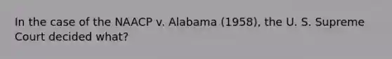 In the case of the NAACP v. Alabama (1958), the U. S. Supreme Court decided what?