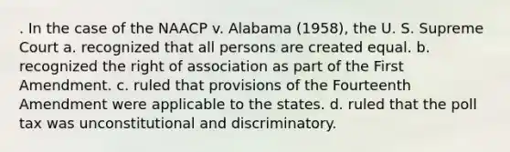 . In the case of the NAACP v. Alabama (1958), the U. S. Supreme Court a. recognized that all persons are created equal. b. recognized the right of association as part of the First Amendment. c. ruled that provisions of the Fourteenth Amendment were applicable to the states. d. ruled that the poll tax was unconstitutional and discriminatory.