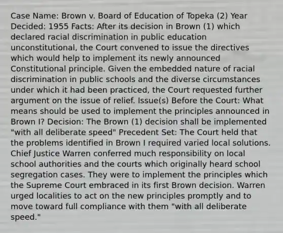 Case Name: Brown v. Board of Education of Topeka (2) Year Decided: 1955 Facts: After its decision in Brown (1) which declared racial discrimination in public education unconstitutional, the Court convened to issue the directives which would help to implement its newly announced Constitutional principle. Given the embedded nature of racial discrimination in public schools and the diverse circumstances under which it had been practiced, the Court requested further argument on the issue of relief. Issue(s) Before the Court: What means should be used to implement the principles announced in Brown I? Decision: The Brown (1) decision shall be implemented "with all deliberate speed" Precedent Set: The Court held that the problems identified in Brown I required varied local solutions. Chief Justice Warren conferred much responsibility on local school authorities and the courts which originally heard school segregation cases. They were to implement the principles which the Supreme Court embraced in its first Brown decision. Warren urged localities to act on the new principles promptly and to move toward full compliance with them "with all deliberate speed."