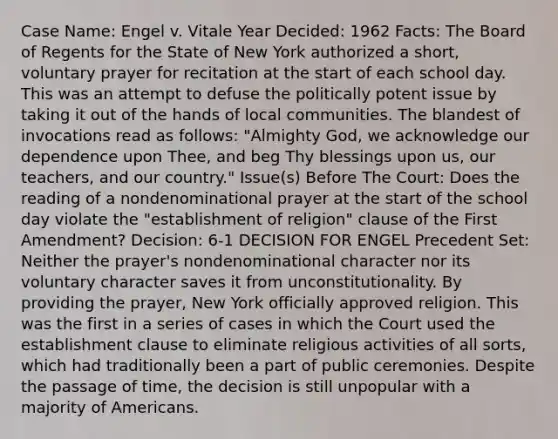 Case Name: Engel v. Vitale Year Decided: 1962 Facts: The Board of Regents for the State of New York authorized a short, voluntary prayer for recitation at the start of each school day. This was an attempt to defuse the politically potent issue by taking it out of the hands of local communities. The blandest of invocations read as follows: "Almighty God, we acknowledge our dependence upon Thee, and beg Thy blessings upon us, our teachers, and our country." Issue(s) Before The Court: Does the reading of a nondenominational prayer at the start of the school day violate the "establishment of religion" clause of the First Amendment? Decision: 6-1 DECISION FOR ENGEL Precedent Set: Neither the prayer's nondenominational character nor its voluntary character saves it from unconstitutionality. By providing the prayer, New York officially approved religion. This was the first in a series of cases in which the Court used the establishment clause to eliminate religious activities of all sorts, which had traditionally been a part of public ceremonies. Despite the passage of time, the decision is still unpopular with a majority of Americans.