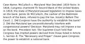 Case Name: McCulloch v. Maryland Year Decided: 1819 Facts: In 1816, Congress chartered Th Second Bank of the United States. In 1818, the state of Maryland passed legislation to impose taxes on the bank. James W. McCulloch, the cashier of the Baltimore branch of the bank, refused to pay the tax. Issue(s) Before The Court: 1. Did Congress have the authority to establish the bank? 2. Did the Maryland law unconstitutionally interfere with congressional powers? Decision: Maryland may not impose a tax on the bank. Precedent Set: The Supreme Court held that Congress has implied powers derived from those listed in Article 1, Section 8. The "Necessary and Proper" clause gave Congress the power to establish a national bank.