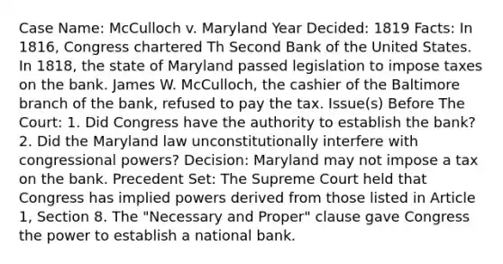 Case Name: McCulloch v. Maryland Year Decided: 1819 Facts: In 1816, Congress chartered Th Second Bank of the United States. In 1818, the state of Maryland passed legislation to impose taxes on the bank. James W. McCulloch, the cashier of the Baltimore branch of the bank, refused to pay the tax. Issue(s) Before The Court: 1. Did Congress have the authority to establish the bank? 2. Did the Maryland law unconstitutionally interfere with congressional powers? Decision: Maryland may not impose a tax on the bank. Precedent Set: The Supreme Court held that Congress has implied powers derived from those listed in Article 1, Section 8. The "Necessary and Proper" clause gave Congress the power to establish a national bank.