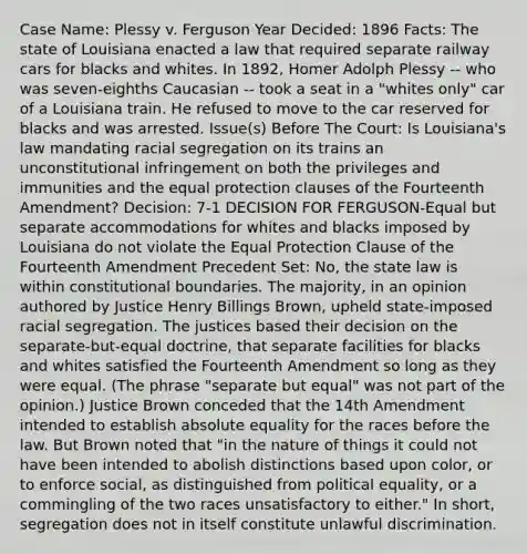 Case Name: Plessy v. Ferguson Year Decided: 1896 Facts: The state of Louisiana enacted a law that required separate railway cars for blacks and whites. In 1892, Homer Adolph Plessy -- who was seven-eighths Caucasian -- took a seat in a "whites only" car of a Louisiana train. He refused to move to the car reserved for blacks and was arrested. Issue(s) Before The Court: Is Louisiana's law mandating racial segregation on its trains an unconstitutional infringement on both the privileges and immunities and the equal protection clauses of the Fourteenth Amendment? Decision: 7-1 DECISION FOR FERGUSON-Equal but separate accommodations for whites and blacks imposed by Louisiana do not violate the Equal Protection Clause of the Fourteenth Amendment Precedent Set: No, the state law is within constitutional boundaries. The majority, in an opinion authored by Justice Henry Billings Brown, upheld state-imposed racial segregation. The justices based their decision on the separate-but-equal doctrine, that separate facilities for blacks and whites satisfied the Fourteenth Amendment so long as they were equal. (The phrase "separate but equal" was not part of the opinion.) Justice Brown conceded that the 14th Amendment intended to establish absolute equality for the races before the law. But Brown noted that "in the nature of things it could not have been intended to abolish distinctions based upon color, or to enforce social, as distinguished from political equality, or a commingling of the two races unsatisfactory to either." In short, segregation does not in itself constitute unlawful discrimination.