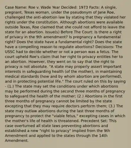 Case Name: Roe v. Wade Year Decided: 1973 Facts: A single, pregnant, Texas woman, under the pseudonym of Jane Roe, challenged the anti-abortion law by stating that they violated her rights under the constitution. Although abortions were available outside Texas, Roe claimed that she could not afford to leave the state for an abortion. Issue(s) Before The Court: Is there a right of privacy in the 9th amendment? Is pregnancy a fundamental right? Does the state have a fundamental right? Does the state have a compelling reason to regulate abortions? Decisions: The USSC had to decide whether or not a person was a fetus. The court upheld Roe's claim that her right to privacy entitles her to an abortion. However, they went on to say that <a href='https://www.questionai.com/knowledge/kP8JKypsnv-the-right-to-privacy' class='anchor-knowledge'>the right to privacy</a> is not absolute. "A state may properly assert important interests in safeguarding health (of the mother), in maintaining medical standards (how and by whom abortion are performed), and in protecting potential life." The court ruled on this by saying - (1.) The state may set the conditions under which abortions may be performed during the second three months of pregnancy to safeguard the health of the mother; (2.) Abortions in the first three months of pregnancy cannot be limited by the state excepting that they may require doctors perform them; (3.) The state may outlaw abortions during the last three months of pregnancy to protect the "viable fetus," excepting cases in which the mother's life of health is threatened. Precedent Set: This case overturned all state laws preventing abortions and established a new "right to privacy" implied from the 9th Amendment and applied to the states through the 14th Amendment.