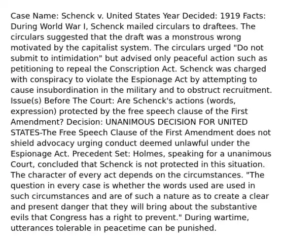 Case Name: Schenck v. United States Year Decided: 1919 Facts: During World War I, Schenck mailed circulars to draftees. The circulars suggested that the draft was a monstrous wrong motivated by the capitalist system. The circulars urged "Do not submit to intimidation" but advised only peaceful action such as petitioning to repeal the Conscription Act. Schenck was charged with conspiracy to violate the Espionage Act by attempting to cause insubordination in the military and to obstruct recruitment. Issue(s) Before The Court: Are Schenck's actions (words, expression) protected by the free speech clause of the First Amendment? Decision: UNANIMOUS DECISION FOR UNITED STATES-The Free Speech Clause of the First Amendment does not shield advocacy urging conduct deemed unlawful under the Espionage Act. Precedent Set: Holmes, speaking for a unanimous Court, concluded that Schenck is not protected in this situation. The character of every act depends on the circumstances. "The question in every case is whether the words used are used in such circumstances and are of such a nature as to create a clear and present danger that they will bring about the substantive evils that Congress has a right to prevent." During wartime, utterances tolerable in peacetime can be punished.