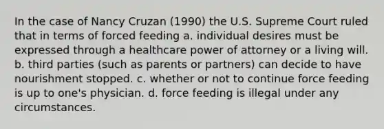 In the case of Nancy Cruzan (1990) the U.S. Supreme Court ruled that in terms of forced feeding a. individual desires must be expressed through a healthcare power of attorney or a living will. b. third parties (such as parents or partners) can decide to have nourishment stopped. c. whether or not to continue force feeding is up to one's physician. d. force feeding is illegal under any circumstances.