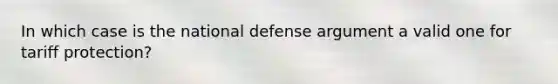 In which case is the national defense argument a valid one for tariff protection?