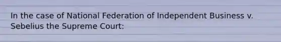 In the case of National Federation of Independent Business v. Sebelius the Supreme Court: