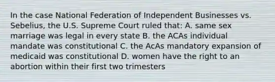 In the case National Federation of Independent Businesses vs. Sebelius, the U.S. Supreme Court ruled that: A. same sex marriage was legal in every state B. the ACAs individual mandate was constitutional C. the AcAs mandatory expansion of medicaid was constitutional D. women have the right to an abortion within their first two trimesters