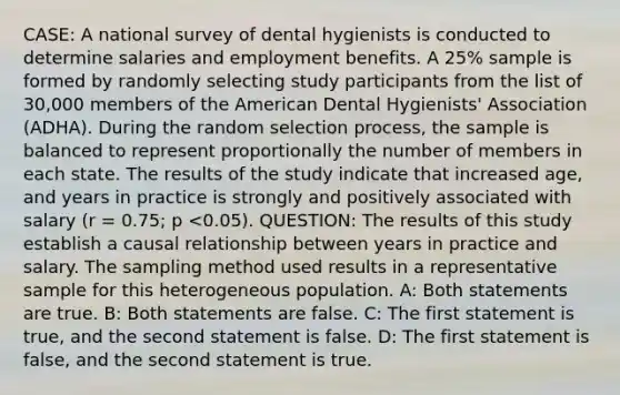 CASE: A national survey of dental hygienists is conducted to determine salaries and employment benefits. A 25% sample is formed by randomly selecting study participants from the list of 30,000 members of the American Dental Hygienists' Association (ADHA). During the random selection process, the sample is balanced to represent proportionally the number of members in each state. The results of the study indicate that increased age, and years in practice is strongly and positively associated with salary (r = 0.75; p <0.05). QUESTION: The results of this study establish a causal relationship between years in practice and salary. The sampling method used results in a representative sample for this heterogeneous population. A: Both statements are true. B: Both statements are false. C: The first statement is true, and the second statement is false. D: The first statement is false, and the second statement is true.