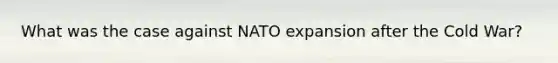 What was the case against NATO expansion after the Cold War?