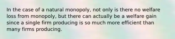 In the case of a natural monopoly, not only is there no welfare loss from monopoly, but there can actually be a welfare gain since a single firm producing is so much more efficient than many firms producing.