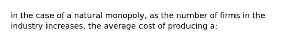 in the case of a natural monopoly, as the number of firms in the industry increases, the average cost of producing a: