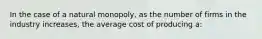 In the case of a natural monopoly, as the number of firms in the industry increases, the average cost of producing a: