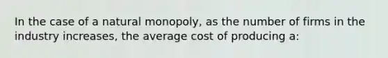 In the case of a natural monopoly, as the number of firms in the industry increases, the average cost of producing a: