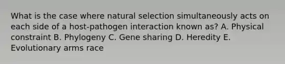 What is the case where natural selection simultaneously acts on each side of a host-pathogen interaction known as? A. Physical constraint B. Phylogeny C. Gene sharing D. Heredity E. Evolutionary arms race