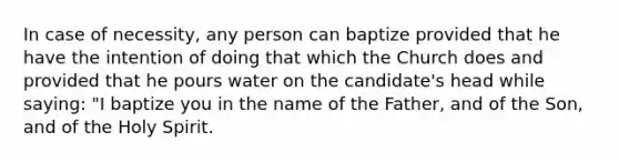 In case of necessity, any person can baptize provided that he have the intention of doing that which the Church does and provided that he pours water on the candidate's head while saying: "I baptize you in the name of the Father, and of the Son, and of the Holy Spirit.