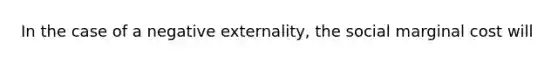 In the case of a negative externality, the social marginal cost will