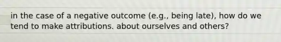 in the case of a negative outcome (e.g., being late), how do we tend to make attributions. about ourselves and others?