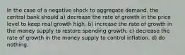 In the case of a negative shock to aggregate demand, the central bank should a) decrease the rate of growth in the price level to keep real growth high. b) increase the rate of growth in the money supply to restore spending growth. c) decrease the rate of growth in the money supply to control inflation. d) do nothing.