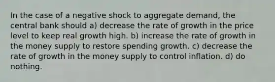 In the case of a negative shock to aggregate demand, the central bank should a) decrease the rate of growth in the price level to keep real growth high. b) increase the rate of growth in the money supply to restore spending growth. c) decrease the rate of growth in the money supply to control inflation. d) do nothing.