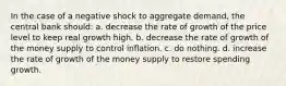 In the case of a negative shock to aggregate demand, the central bank should: a. decrease the rate of growth of the price level to keep real growth high. b. decrease the rate of growth of the money supply to control inflation. c. do nothing. d. increase the rate of growth of the money supply to restore spending growth.