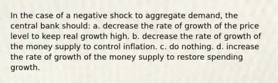 In the case of a negative shock to aggregate demand, the central bank should: a. decrease the rate of growth of the price level to keep real growth high. b. decrease the rate of growth of the money supply to control inflation. c. do nothing. d. increase the rate of growth of the money supply to restore spending growth.