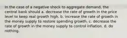 In the case of a negative shock to aggregate demand, the central bank should a. decrease the rate of growth in the price level to keep real growth high. b. increase the rate of growth in the money supply to restore spending growth. c. decrease the rate of growth in the money supply to control inflation. d. do nothing.