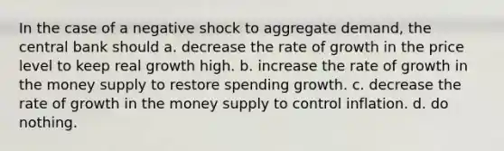 In the case of a negative shock to aggregate demand, the central bank should a. decrease the rate of growth in the price level to keep real growth high. b. increase the rate of growth in the money supply to restore spending growth. c. decrease the rate of growth in the money supply to control inflation. d. do nothing.