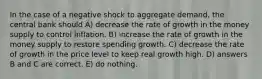 In the case of a negative shock to aggregate demand, the central bank should A) decrease the rate of growth in the money supply to control inflation. B) increase the rate of growth in the money supply to restore spending growth. C) decrease the rate of growth in the price level to keep real growth high. D) answers B and C are correct. E) do nothing.