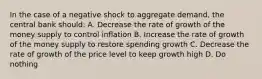 In the case of a negative shock to aggregate demand, the central bank should: A. Decrease the rate of growth of the money supply to control inflation B. Increase the rate of growth of the money supply to restore spending growth C. Decrease the rate of growth of the price level to keep growth high D. Do nothing