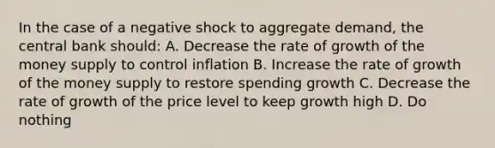 In the case of a negative shock to aggregate demand, the central bank should: A. Decrease the rate of growth of the money supply to control inflation B. Increase the rate of growth of the money supply to restore spending growth C. Decrease the rate of growth of the price level to keep growth high D. Do nothing