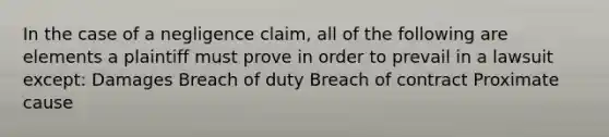 In the case of a negligence claim, all of the following are elements a plaintiff must prove in order to prevail in a lawsuit except: Damages Breach of duty Breach of contract Proximate cause