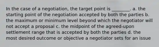 In the case of a negotiation, the target point is ________. a. the starting point of the negotiation accepted by both the parties b. the maximum or minimum level beyond which the negotiator will not accept a proposal c. the midpoint of the agreed-upon settlement range that is accepted by both the parties d. the most desired outcome or objective a negotiator sets for an issue