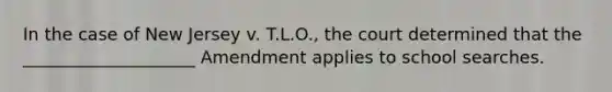 In the case of New Jersey v. T.L.O., the court determined that the ____________________ Amendment applies to school searches.