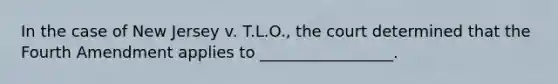 In the case of New Jersey v. T.L.O., the court determined that the Fourth Amendment applies to _________________.