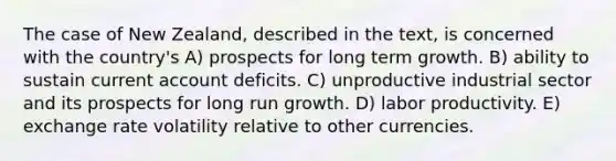 The case of New Zealand, described in the text, is concerned with the country's A) prospects for long term growth. B) ability to sustain current account deficits. C) unproductive industrial sector and its prospects for long run growth. D) labor productivity. E) exchange rate volatility relative to other currencies.