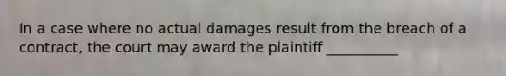 In a case where no actual damages result from the breach of a contract, the court may award the plaintiff __________