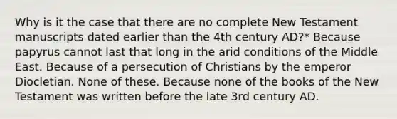 Why is it the case that there are no complete New Testament manuscripts dated earlier than the 4th century AD?* Because papyrus cannot last that long in the arid conditions of the Middle East. Because of a persecution of Christians by the emperor Diocletian. None of these. Because none of the books of the New Testament was written before the late 3rd century AD.