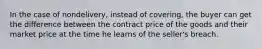 In the case of nondelivery, instead of covering, the buyer can get the difference between the contract price of the goods and their market price at the time he learns of the seller's breach.