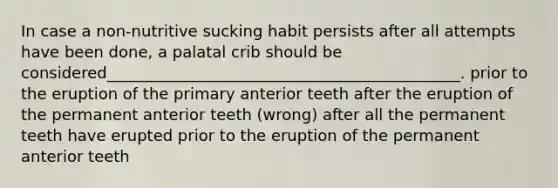 In case a non-nutritive sucking habit persists after all attempts have been done, a palatal crib should be considered_____________________________________________. prior to the eruption of the primary anterior teeth after the eruption of the permanent anterior teeth (wrong) after all the permanent teeth have erupted prior to the eruption of the permanent anterior teeth